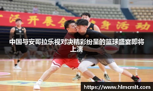 中国与安哥拉乐视对决精彩纷呈的篮球盛宴即将上演